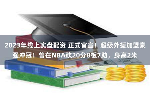 2023年线上实盘配资 正式官宣！超级外援加盟豪强冲冠！曾在NBA砍20分8板7助，身高2米