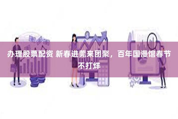 办理股票配资 新春进莞来团聚，百年国漫馆春节不打烊