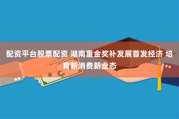 配资平台股票配资 湖南重金奖补发展首发经济 培育新消费新业态
