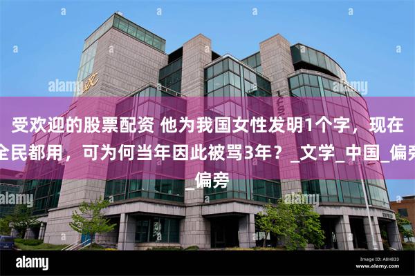 受欢迎的股票配资 他为我国女性发明1个字，现在全民都用，可为何当年因此被骂3年？_文学_中国_偏旁