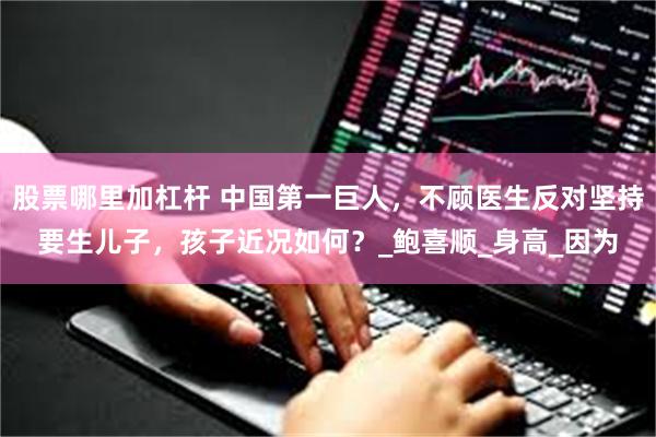 股票哪里加杠杆 中国第一巨人，不顾医生反对坚持要生儿子，孩子近况如何？_鲍喜顺_身高_因为
