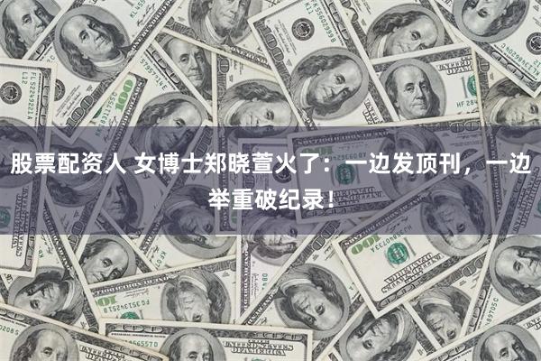 股票配资人 女博士郑晓萱火了：一边发顶刊，一边举重破纪录！