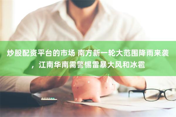 炒股配资平台的市场 南方新一轮大范围降雨来袭，江南华南需警惕雷暴大风和冰雹