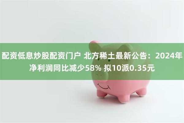 配资低息炒股配资门户 北方稀土最新公告：2024年净利润同比减少58% 拟10派0.35元