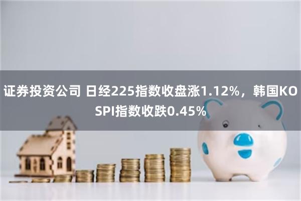 证券投资公司 日经225指数收盘涨1.12%，韩国KOSPI指数收跌0.45%