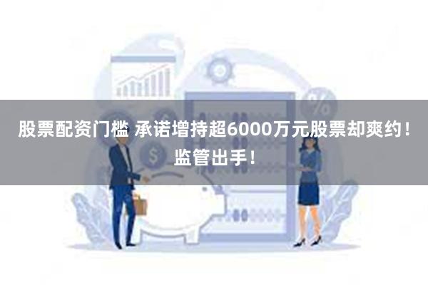 股票配资门槛 承诺增持超6000万元股票却爽约！监管出手！