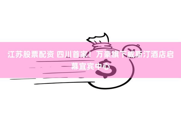 江苏股票配资 四川首家！万豪旗下威斯汀酒店启幕宜宾中心