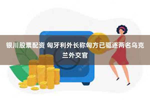 银川股票配资 匈牙利外长称匈方已驱逐两名乌克兰外交官