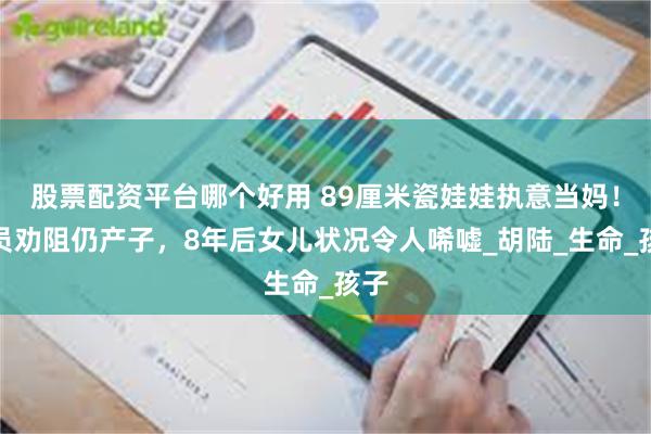 股票配资平台哪个好用 89厘米瓷娃娃执意当妈！全员劝阻仍产子，8年后女儿状况令人唏嘘_胡陆_生命_孩子