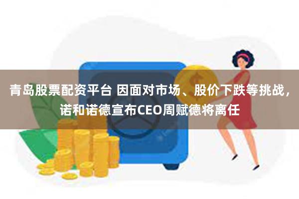 青岛股票配资平台 因面对市场、股价下跌等挑战，诺和诺德宣布CEO周赋德将离任