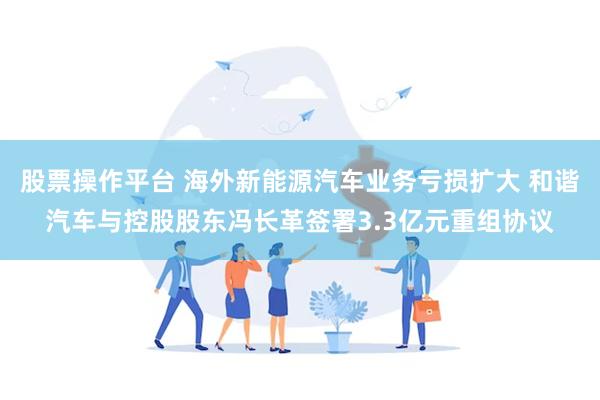 股票操作平台 海外新能源汽车业务亏损扩大 和谐汽车与控股股东冯长革签署3.3亿元重组协议