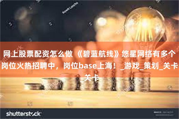 网上股票配资怎么做 《碧蓝航线》悠星网络有多个岗位火热招聘中，岗位base上海！_游戏_策划_关卡