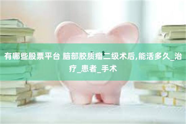 有哪些股票平台 脑部胶质瘤二级术后,能活多久_治疗_患者_手术
