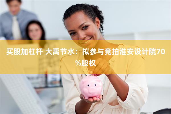 买股加杠杆 大禹节水：拟参与竞拍淮安设计院70%股权