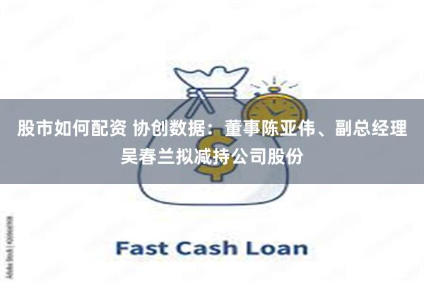 股市如何配资 协创数据：董事陈亚伟、副总经理吴春兰拟减持公司股份