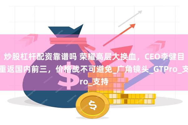 炒股杠杆配资靠谱吗 荣耀高层大换血，CEO李健目标重返国内前三，价格战不可避免_广角镜头_GTPro_支持