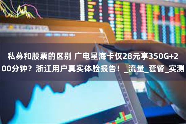 私募和股票的区别 广电星海卡仅28元享350G+200分钟？浙江用户真实体验报告！_流量_套餐_实测