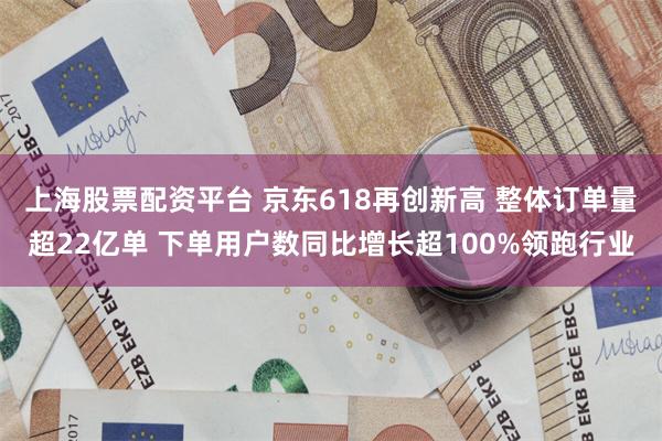 上海股票配资平台 京东618再创新高 整体订单量超22亿单 下单用户数同比增长超100%领跑行业
