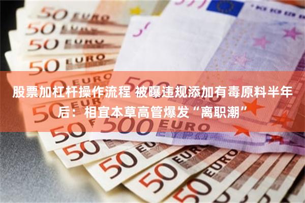 股票加杠杆操作流程 被曝违规添加有毒原料半年后：相宜本草高管爆发“离职潮”