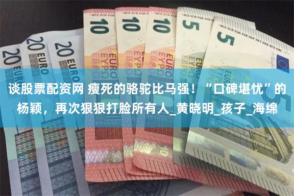 谈股票配资网 瘦死的骆驼比马强！“口碑堪忧”的杨颖，再次狠狠打脸所有人_黄晓明_孩子_海绵