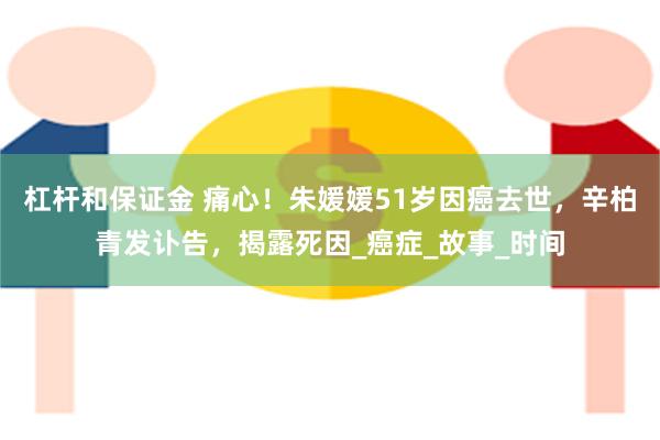 杠杆和保证金 痛心！朱媛媛51岁因癌去世，辛柏青发讣告，揭露死因_癌症_故事_时间