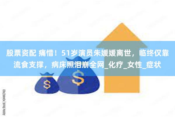 股票资配 痛惜！51岁演员朱媛媛离世，临终仅靠流食支撑，病床照泪崩全网_化疗_女性_症状