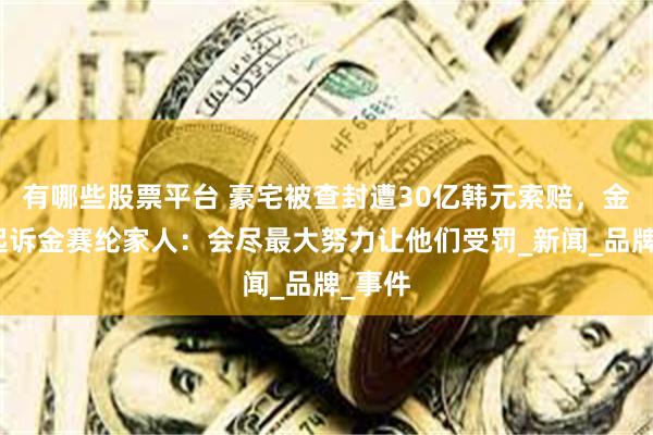 有哪些股票平台 豪宅被查封遭30亿韩元索赔，金秀贤起诉金赛纶家人：会尽最大努力让他们受罚_新闻_品牌_事件