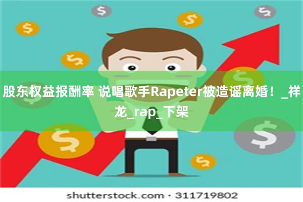 股东权益报酬率 说唱歌手Rapeter被造谣离婚！_祥龙_rap_下架