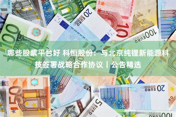 哪些股票平台好 科恒股份：与北京纯锂新能源科技签署战略合作协议丨公告精选