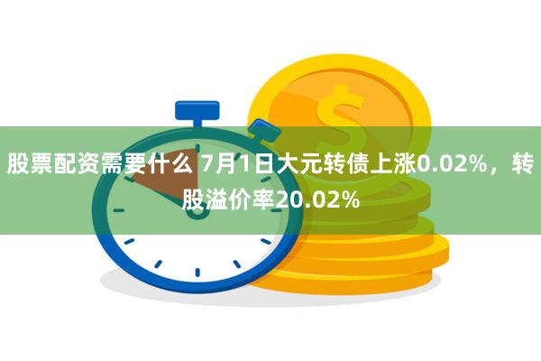 股票配资需要什么 7月1日大元转债上涨0.02%，转股溢价率20.02%