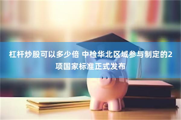 杠杆炒股可以多少倍 中检华北区域参与制定的2项国家标准正式发布