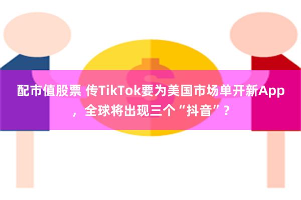 配市值股票 传TikTok要为美国市场单开新App，全球将出现三个“抖音”？