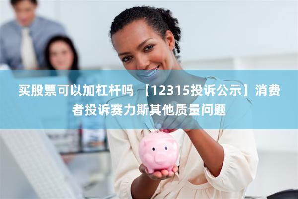 买股票可以加杠杆吗 【12315投诉公示】消费者投诉赛力斯其他质量问题