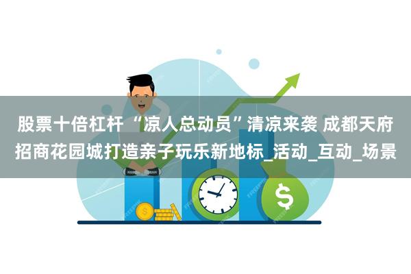 股票十倍杠杆 “凉人总动员”清凉来袭 成都天府招商花园城打造亲子玩乐新地标_活动_互动_场景