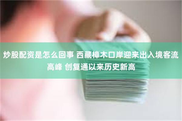炒股配资是怎么回事 西藏樟木口岸迎来出入境客流高峰 创复通以来历史新高