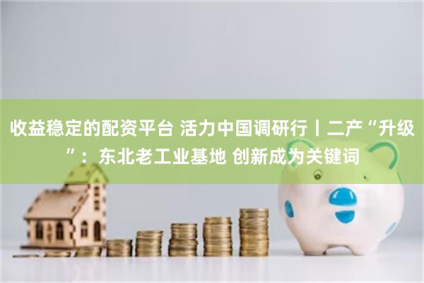 收益稳定的配资平台 活力中国调研行丨二产“升级”：东北老工业基地 创新成为关键词