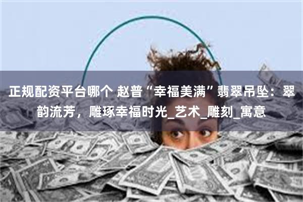 正规配资平台哪个 赵普“幸福美满”翡翠吊坠：翠韵流芳，雕琢幸福时光_艺术_雕刻_寓意