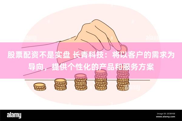 股票配资不是实盘 长青科技：将以客户的需求为导向，提供个性化的产品和服务方案