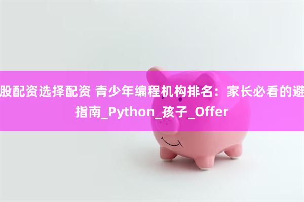 炒股配资选择配资 青少年编程机构排名：家长必看的避坑指南_Python_孩子_Offer