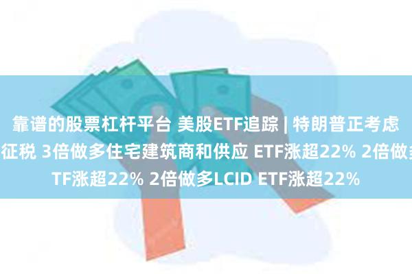 靠谱的股票杠杆平台 美股ETF追踪 | 特朗普正考虑对房屋的资本利得不征税 3倍做多住宅建筑商和供应 ETF涨超22% 2倍做多LCID ETF涨超22%