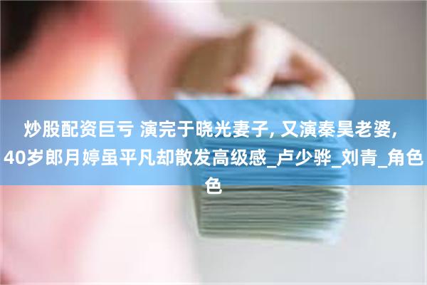 炒股配资巨亏 演完于晓光妻子, 又演秦昊老婆, 40岁郎月婷虽平凡却散发高级感_卢少骅_刘青_角色