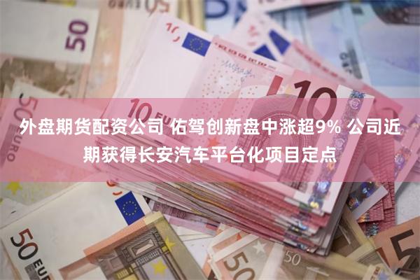 外盘期货配资公司 佑驾创新盘中涨超9% 公司近期获得长安汽车平台化项目定点