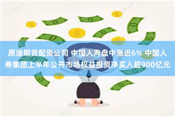 原油期货配资公司 中国人寿盘中涨近6% 中国人寿集团上半年公开市场权益投资净买入超900亿元