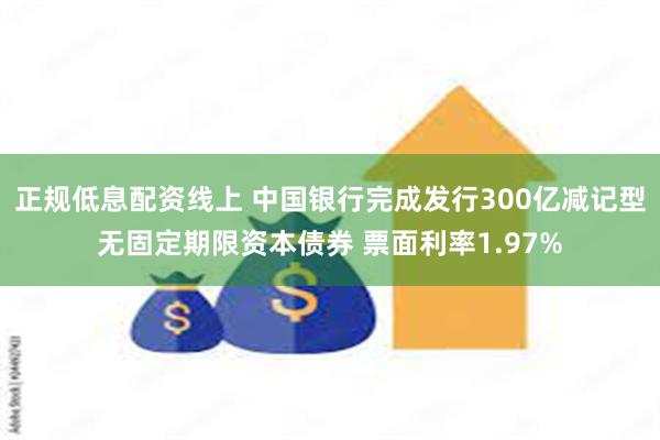 正规低息配资线上 中国银行完成发行300亿减记型无固定期限资本债券 票面利率1.97%
