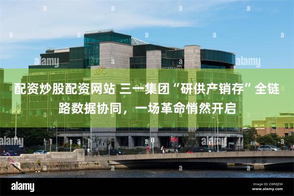 配资炒股配资网站 三一集团“研供产销存”全链路数据协同，一场革命悄然开启