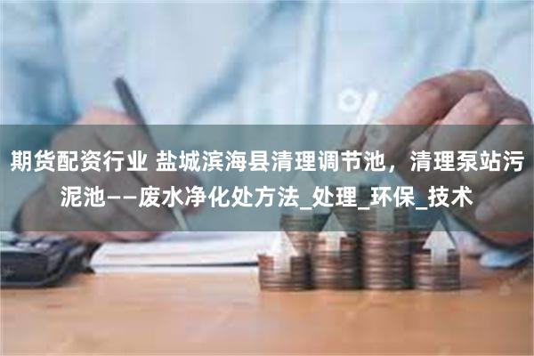 期货配资行业 盐城滨海县清理调节池，清理泵站污泥池——废水净化处方法_处理_环保_技术