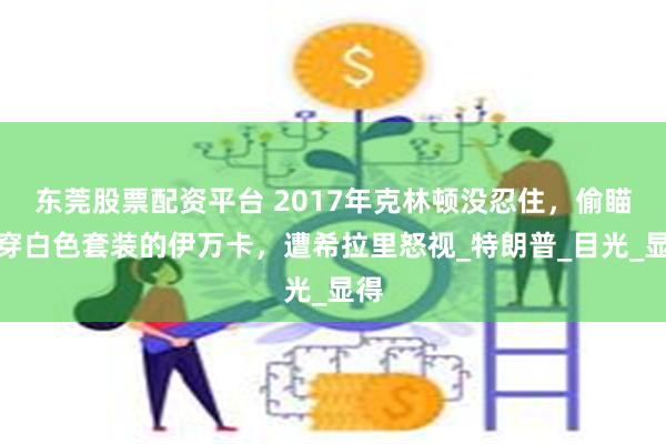 东莞股票配资平台 2017年克林顿没忍住，偷瞄身穿白色套装的伊万卡，遭希拉里怒视_特朗普_目光_显得