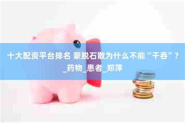 十大配资平台排名 蒙脱石散为什么不能“干吞”？_药物_患者_郑萍