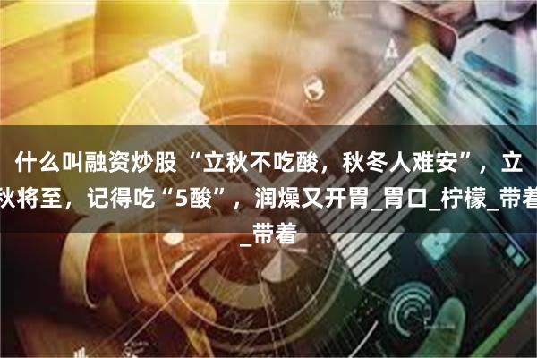 什么叫融资炒股 “立秋不吃酸，秋冬人难安”，立秋将至，记得吃“5酸”，润燥又开胃_胃口_柠檬_带着