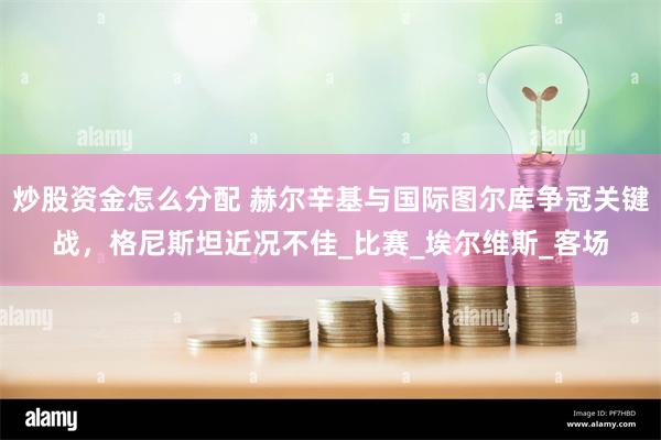 炒股资金怎么分配 赫尔辛基与国际图尔库争冠关键战，格尼斯坦近况不佳_比赛_埃尔维斯_客场